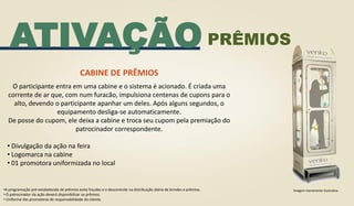 ATIVAÇÃO
CABINE DE PRÊMIOS
O participante entra em uma cabine e o sistema é acionado. É criada uma
corrente de ar que, com num furacão, impulsiona centenas de cupons para o
alto, devendo o participante apanhar um deles. Após alguns segundos, o
equipamento desliga-se automaticamente.
De posse do cupom, ele deixa a cabine e troca seu cupom pela premiação do
patrocinador correspondente.
• Divulgação da ação na feira
• Logomarca na cabine
• 01 promotora uniformizada no local
•A programação pré-estabelecida de prêmios evita fraudes e o descontrole na distribuição diária de brindes e prêmios.
• O patrocinador da ação deverá disponibilizar os prêmios.
• Uniforme das promotoras de responsabilidade do cliente.
Imagem meramente ilustrativa
PRÊMIOS
 