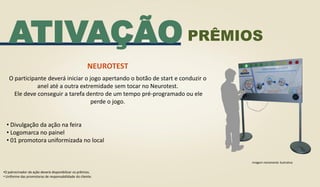 ATIVAÇÃO
NEUROTEST
O participante deverá iniciar o jogo apertando o botão de start e conduzir o
anel até a outra extremidade sem tocar no Neurotest.
Ele deve conseguir a tarefa dentro de um tempo pré-programado ou ele
perde o jogo.
• Divulgação da ação na feira
• Logomarca no painel
• 01 promotora uniformizada no local
•O patrocinador da ação deverá disponibilizar os prêmios.
• Uniforme das promotoras de responsabilidade do cliente.
Imagem meramente ilustrativa
PRÊMIOS
 