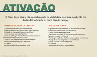 ATIVAÇÃO
TOTEM DE RECARGA DE CELULAR
O Canal Rural apresenta a oportunidade de visibilidade da marca do cliente em
toda a feira durante os cinco dias de evento.
•Uniforme das promotoras de responsabilidade do cliente.
• 20 totens personalizados distribuídos na feira
• Colocação de placas com logamarca em todos os pontos
• Divulgação no site da Agrishow e do Canal Rural
• 2 posts nas redes sociais da Agrishow
• Banner ou notificação Push no Aplicativo do Celular com a
informação sobre a área e patrocinador
• Citação da ação nos Ônibus de visitantes com guias
• Promotoras uniformizadas para orientação
• 10 Convites
• Distribuição de brindes e folders nos locais
• Logomarca de patrocinador em 50.000 amostras de saches
• Promotoras uniformizadas para distribuição
• 2 anúncios/dia na Rádio Agrishow
• Distribuição na entrada do Estacionamento de Visitantes e
Expositores ou após a bilheteria
• Distribuição nos Ônibus das Caravanas com guias monitorados
• Divulgação no site da Agrishow e do Canal Rural
• 2 posts nas redes sociais da Agrishow
• 10 convites
• Distribuição de brindes e folders na feira.
PROTETOR SOLAR
 