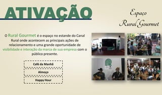 O Rural Gourmet é o espaço no estande do Canal
Rural onde acontecem as principais ações de
relacionamento e uma grande oportunidade de
visibilidade e interação da marca de sua empresa com o
público presente.
Café da Manhã
Almoço
Happy Hour
ATIVAÇÃO
 