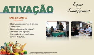 ATIVAÇÃO
• 60 convidados exclusivos do cliente;
• 02 executivos;
• 01 recepcionista uniformizada¹;
• 02 banners com logotipo;
• Distribuição de brindes/folders;
• Serviços de buffet².
CAFÉ DA MANHÃ
(1h30 de duração)
¹ Uniformes para recepcionistas de responsabilidade do cliente.
² Serviço de buffet incluso bebida não alcoolica
 