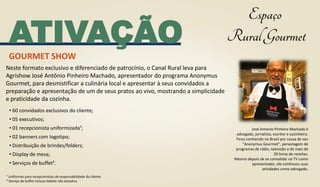 ATIVAÇÃO
GOURMET SHOW
José Antonio Pinheiro Machado é
advogado, jornalista, escritor e cozinheiro.
Ficou conhecido no Brasil por causa de seu
“Anonymus Gourmet”, personagem de
programas de rádio, televisão e de mais de
20 livros de receitas.
Mesmo depois de se consolidar na TV como
apresentador, ele continuou suas
atividades como advogado.
• 60 convidados exclusivos do cliente;
• 05 executivos;
• 01 recepcionista uniformizada¹;
• 02 banners com logotipo;
• Distribuição de brindes/folders;
• Display de mesa;
• Serviços de buffet².
¹ Uniformes para recepcionistas de responsabilidade do cliente.
² Serviço de buffet incluso bebida não alcoolica
Neste formato exclusivo e diferenciado de patrocínio, o Canal Rural leva para
Agrishow José Antônio Pinheiro Machado, apresentador do programa Anonymus
Gourmet, para desmistificar a culinária local e apresentar à seus convidados a
preparação e apresentação de um de seus pratos ao vivo, mostrando a simplicidade
e praticidade da cozinha.
 
