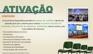 O Canal Rural disponibiliza também o espaço de auditório dentro do
estande para que o cliente possa realizar encontros focado em
conteúdo, lançamento de produtos, workshops, dentre outros, com
o seu público de interesse.
ATIVAÇÃO
• 60 convidados exclusivos do cliente;
• 04 executivos;
• 01 recepcionista uniformizada¹;
• Infra estrutura completa de áudio e vídeo
(incluindo TV de LCD de 55” para projeção);
• 02 banners com logotipo;
• Distribuição de brindes/folders;
• Serviço de água, café e mix de nutts.
CONTEÚDO
¹ Uniformes para recepcionistas de responsabilidade do cliente.
 