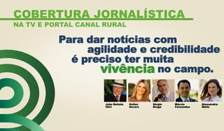 João Batista
Olivi
Kellen
Severo
Sérgio
Braga
Márcio
Fernandes
Alessandra
Mello
Para dar notícias com
agilidade e credibilidade
é preciso ter muita
no campo.vivência
COBERTURA JORNALÍSTICA
NA TV E PORTAL CANAL RURAL
 
