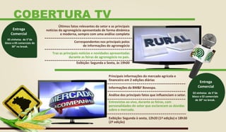 Últimos fatos relevantes do setor e as principais
notícias do agronegócio apresentado de forma dinâmica
e moderna, sempre com uma análise completa
Correspondentes nos principais polos
de informações do agronegócio
Traz as principais notícias e novidades apresentadas
durante as feiras de agronegócio no país.
Principais informações do mercado agrícola e
financeiro em 2 edições diárias
Informações da BM&F Bovespa.
Análise dos principais fatos que influenciam o setor.
Entrevistas ao vivo, durante as feiras, com
personalidades do setor que esclarecem as dúvidas
sobre o mercado.
Exibição: Segunda a Sexta, às 19h00
Exibição: Segunda à sexta, 12h20 (1ª edição) e 18h30
(2ª edição)
05 vinhetas de 5”de
bloco e 05 comerciais de
30” no break.
Entrega
Comercial
02 vinhetas de 5”de
bloco e 02 comerciais
de 30” no break.
Entrega
Comercial
COBERTURA TV
 