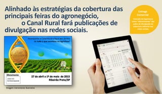 Alinhado às estratégias da cobertura das
principais feiras do agronegócio,
o Canal Rural fará publicações de
divulgação nas redes sociais.
Inserção de logomarca
como “oferecimento” das
ações de divulgação da
cobertura editorial nas
redes sociais.
Entrega
Comercial
Imagem meramente ilustrativa
 