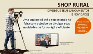 Uma equipe irá até o seu estande na
feira com objetivo de divulgar suas
novidades de forma ágil e eficiente.
SHOP RURAL
DIVULGUE SEUS LANÇAMENTOS
E NOVIDADES
Programete de 1’
exibido entre 10h00 e
10h30*, durante os 3
dias de feira.
9 inserções de 1’
5 comerciais de 30”
Entrega Comercial
Clique para ver o Shop Rural
do BRADESCO 2013.
* Sujeito a alteração de horário
Os detalhes da gravação dos programetes deverão ser acertados previamente entre o cliente (incluindo o funcionário que acompanhará a gravação) e a equipe,
evitando atrasos no cronograma. É necessário uma quantidade mínima de clientes para viabilização do projeto.
 