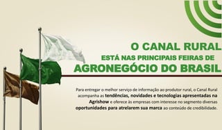 ESTÁ NAS PRINCIPAIS FEIRAS DE
O CANAL RURAL
AGRONEGÓCIO DO BRASIL
Para entregar o melhor serviço de informação ao produtor rural, o Canal Rural
acompanha as tendências, novidades e tecnologias apresentadas na
Agrishow e oferece às empresas com interesse no segmento diversas
oportunidades para atrelarem sua marca ao conteúdo de credibilidade.
 