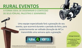 RURAL EVENTOS
A FORMA IDEAL DE DISSEMINAR O CONTEÚDO
DE SEUS FÓRUNS, PALESTRAS E SEMINÁRIOS
Uma equipe especializada fará a gravação do seu
evento, que ocorrerá durante o período da feira, para
posteriormente ser editado (duração de 44’) e
transmitido uma semana após a gravação.
15 chamadas de 15” para
a transmissão
(5 chamadas por dia,
durante 03 dias antes da
exibição)
Entrega Comercial
• Proposta válida para eventos que ocorram no espaço da feira.
• O conteúdo do evento que será transmitido deverá passar por avaliação prévia pela área editorial do Canal Rural.
 