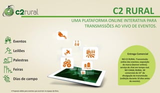 Eventos
Palestras
Feiras
Dias de campo
Leilões
C2 RURAL
UMA PLATAFORMA ONLINE INTERATIVA PARA
TRANSMISSÕES AO VIVO DE EVENTOS.
NO C2 RURAL: Transmissão
online dos eventos; exposição
de marca (banner online);
serviço de chat em tempo real.
NO CANAL RURAL: 30
comerciais de 15” de
divulgação da transmissão
(exibição durante 10 dias antes
do evento).
Entrega Comercial
• Proposta válida para eventos que ocorram no espaço da feira.
 