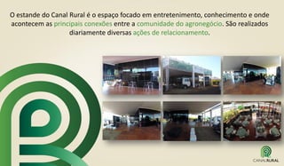 O estande do Canal Rural é o espaço focado em entretenimento, conhecimento e onde
acontecem as principais conexões entre a comunidade do agronegócio. São realizados
diariamente diversas ações de relacionamento.
 