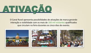 ATIVAÇÃO
O Canal Rural apresenta possibilidades de ativações de marca gerando
interação e visibilidade com os mais de 160 mil visitantes qualificados
que circulam na feira durantes os cinco dias de evento.
 