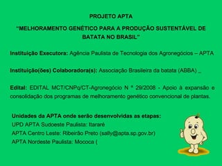 PROJETO APTA “ MELHORAMENTO GENÉTICO PARA A PRODUÇÃO SUSTENTÁVEL DE BATATA NO BRASIL” Instituição Executora:  Agência Paulista de Tecnologia dos Agronegócios – APTA Instituição(ões) Colaboradora(s):  Associação Brasileira da batata (ABBA)   Edital:  EDITAL MCT/CNPq/CT-Agronegócio N º 29/2008 - Apoio à expansão e consolidação dos programas de melhoramento genético convencional de plantas. Unidades da APTA onde serão desenvolvidas as etapas:  UPD APTA Sudoeste Paulista: Itararé APTA Centro Leste: Ribeirão Preto (sally@apta.sp.gov.br) APTA Nordeste Paulista: Mococa ( 