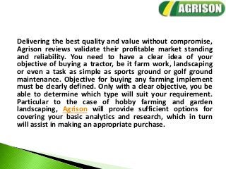 Delivering the best quality and value without compromise,
Agrison reviews validate their profitable market standing
and reliability. You need to have a clear idea of your
objective of buying a tractor, be it farm work, landscaping
or even a task as simple as sports ground or golf ground
maintenance. Objective for buying any farming implement
must be clearly defined. Only with a clear objective, you be
able to determine which type will suit your requirement.
Particular to the case of hobby farming and garden
landscaping, Agrison will provide sufficient options for
covering your basic analytics and research, which in turn
will assist in making an appropriate purchase.
 