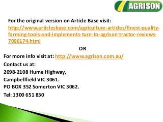 For the original version on Article Base visit:
http://www.articlesbase.com/agriculture-articles/finest-quality-
farming-tools-and-implements-turn-to-agrison-tractor-reviews-
7006174.html
OR
For more info visit at: http://www.agrison.com.au/
Contact us at:
2098-2108 Hume Highway,
Campbellfield VIC 3061.
PO BOX 352 Somerton VIC 3062.
Tel: 1300 651 830
 