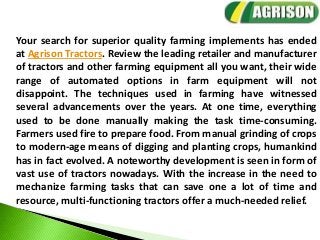 Your search for superior quality farming implements has ended
at Agrison Tractors. Review the leading retailer and manufacturer
of tractors and other farming equipment all you want, their wide
range of automated options in farm equipment will not
disappoint. The techniques used in farming have witnessed
several advancements over the years. At one time, everything
used to be done manually making the task time-consuming.
Farmers used fire to prepare food. From manual grinding of crops
to modern-age means of digging and planting crops, humankind
has in fact evolved. A noteworthy development is seen in form of
vast use of tractors nowadays. With the increase in the need to
mechanize farming tasks that can save one a lot of time and
resource, multi-functioning tractors offer a much-needed relief.
 
