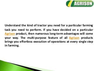 Understand the kind of tractor you need for a particular farming
task you need to perform. If you have decided on a particular
Agrison product, then numerous long-term advantages will come
your way. The multi-purpose feature of all Agrison products
brings you effortless execution of operations at every single step
in farming.
 