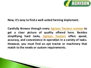 Now, it’s easy to find a well-suited farming implement.
Carefully Browse through every Agrison Tractors reviews to
get a clear picture of quality offered here. Besides
simplifying hard tasks, Agrison Tractors offers speed,
accuracy, and convenience in operation in a variety of tasks.
However, you must find an apt tractor or machinery that
match to the needs or custom requirements.
 