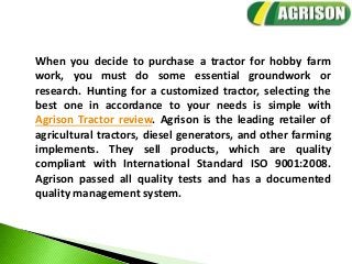 When you decide to purchase a tractor for hobby farm
work, you must do some essential groundwork or
research. Hunting for a customized tractor, selecting the
best one in accordance to your needs is simple with
Agrison Tractor review. Agrison is the leading retailer of
agricultural tractors, diesel generators, and other farming
implements. They sell products, which are quality
compliant with International Standard ISO 9001:2008.
Agrison passed all quality tests and has a documented
quality management system.
 