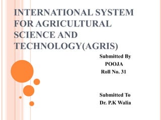 INTERNATIONAL SYSTEM
FOR AGRICULTURAL
SCIENCE AND
TECHNOLOGY(AGRIS)
Submitted By
POOJA
Roll No. 31
Submitted To
Dr. P.K Walia
 