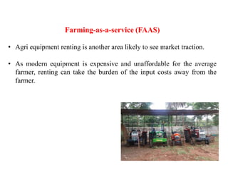 Farming-as-a-service (FAAS)
• Agri equipment renting is another area likely to see market traction.
• As modern equipment is expensive and unaffordable for the average
farmer, renting can take the burden of the input costs away from the
farmer.
 