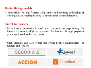 Market linkage models
• Innovations to help farmers with timely and accurate estimation of
sowing and harvesting in sync with consumer demand patterns.
Fintech for farmers
• Farm income is mostly in cash and it presents an opportunity for
Fintech startups to digitize payments for farmers through payment
gateways linked to their accounts.
• Such startups can also create the credit profile environment for
funders and lenders.
 