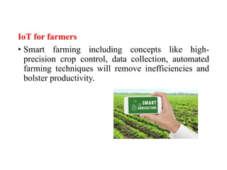 IoT for farmers
• Smart farming including concepts like high-
precision crop control, data collection, automated
farming techniques will remove inefficiencies and
bolster productivity.
 