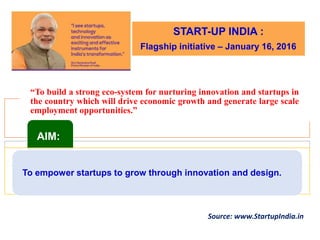 “To build a strong eco-system for nurturing innovation and startups in
the country which will drive economic growth and generate large scale
employment opportunities.”
AIM:
To empower startups to grow through innovation and design.
Source: www.StartupIndia.in
START-UP INDIA :
Flagship initiative – January 16, 2016
 