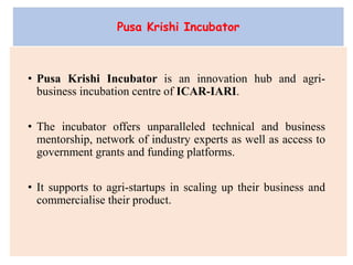 • Pusa Krishi Incubator is an innovation hub and agri-
business incubation centre of ICAR-IARI.
• The incubator offers unparalleled technical and business
mentorship, network of industry experts as well as access to
government grants and funding platforms.
• It supports to agri-startups in scaling up their business and
commercialise their product.
Pusa Krishi Incubator
 