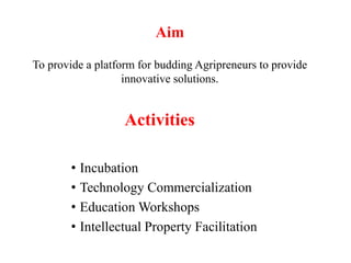 Activities
• Incubation
• Technology Commercialization
• Education Workshops
• Intellectual Property Facilitation
Aim
To provide a platform for budding Agripreneurs to provide
innovative solutions.
 