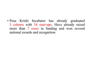 • Pusa Krishi Incubator has already graduated
3 cohorts with 34 start-ups. Have already raised
more than 7 crore in funding and won several
national awards and recognition
 