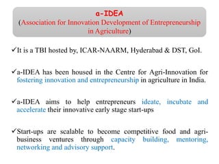 It is a TBI hosted by, ICAR-NAARM, Hyderabad & DST, GoI.
a-IDEA has been housed in the Centre for Agri-Innovation for
fostering innovation and entrepreneurship in agriculture in India.
a-IDEA aims to help entrepreneurs ideate, incubate and
accelerate their innovative early stage start-ups
Start-ups are scalable to become competitive food and agri-
business ventures through capacity building, mentoring,
networking and advisory support.
a-IDEA
(Association for Innovation Development of Entrepreneurship
in Agriculture)
 
