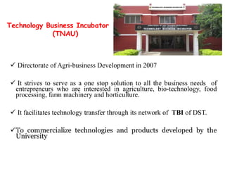  Directorate of Agri-business Development in 2007
 It strives to serve as a one stop solution to all the business needs of
entrepreneurs who are interested in agriculture, bio-technology, food
processing, farm machinery and horticulture.
 It facilitates technology transfer through its network of TBI of DST.
To commercialize technologies and products developed by the
University
Technology Business Incubator
(TNAU)
 