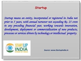 Startup
Startup means an entity, incorporated or registered in India not
prior to 5 years, with annual turnover not exceeding Rs. 25 crore
in any preceding financial year, working towards innovation,
development, deployment or commercialization of new products,
processes or services driven by technology or intellectual property.
Source: www.StartupIndia.in
 