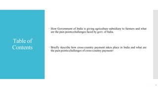 Table of
Contents
 How Government of India is giving agriculture subsidiary to farmers and what
are the pain points/challenges faced by govt. of India.
 Briefly describe how cross-country payment takes place in India and what are
the pain points/challenges of cross-country payment?
1
 