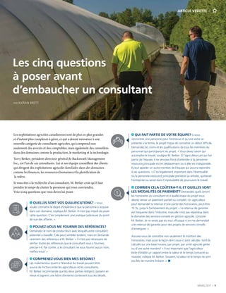 MARS 2017  |  9
ARTICLE VEDETTE
Les exploitations agricoles canadiennes sont de plus en plus grandes
et d’autant plus complexes à gérer, ce qui a donné naissance à une
nouvelle catégorie de consultants agricoles, qui comprend non
seulement des avocats et des comptables, mais également des conseillers
dans des domaines comme la production, le marketing et la technologie.
Terry Betker, président-directeur général de Backswath Management
Inc., est l’un de ces consultants. Lui et son équipe conseillent des clients
qui dirigent des exploitations agricoles familiales dans des domaines
comme les finances, les ressources humaines et la planification de
la relève.
Si vous êtes à la recherche d’un consultant, M. Betker croit qu’il faut
prendre le temps de choisir la personne qui vous conviendra.
Voici cinq questions que vous devez lui poser.
	  QUELLES SONT VOS QUALIFICATIONS? « Vous
voulez connaître le degré d’expérience que la personne a acquise
dans son domaine, explique M. Betker. Il n’est pas impoli de poser
cette question. C’est simplement une pratique judicieuse du point
de vue des affaires. »
	POUVEZ-VOUS ME FOURNIR DES RÉFÉRENCES?
Demandez le nom de producteurs avec lesquels votre consultant
potentiel a travaillé. Cela peut sembler évident, mais on demande
rarement des références à M. Betker. « Il n’est pas nécessaire de
vérifier toutes les références que le consultant vous a fournies,
précise-t-il. Par contre, si le consultant ne vous fournit aucun nom,
méfiez-vous! »
	COMPRENEZ-VOUS BIEN MES BESOINS?
Les malentendus quant à l’étendue du travail peuvent être
source de friction entre les agriculteurs et les consultants.
M. Betker recommande que les deux parties rédigent, passent en
revue et signent une lettre d’entente contenant tous les détails.
	QUI FAIT PARTIE DE VOTRE ÉQUIPE? Si vous
rencontrez une personne pour l’entrevue et qu’une autre se
présente à la ferme, le projet risque de connaître un début difficile.
Demandez les noms et les qualifications de tous les membres du
personnel qui participeront au projet. « Vous devez savoir qui
accomplira le travail, souligne M. Betker. Si l’agriculteur sait qui fait
partie de l’équipe, il ne sera pas forcé d’attendre si la personne-
ressource principale est en déplacement ou si elle est indisponible.
Il peut appeler un autre membre de l’équipe qui pourra répondre
à ses questions. » C’est également important dans l’éventualité
où la personne-ressource principale prendrait sa retraite, quitterait
l’entreprise ou serait dans l’impossibilité de poursuivre le travail.
	COMBIEN CELA COÛTERA-T-IL ET QUELLES SONT
LES MODALITÉS DE PAIEMENT? Demandez quels seront
les honoraires du consultant et à quelle étape du projet vous
devrez verser un paiement partiel ou complet. Un agriculteur
peut demander la retenue d’une partie des honoraires, peut-être
15 %, jusqu’à l’achèvement du projet. « La retenue de garantie
est fréquente dans l’industrie, mais elle n’est pas répandue dans
le domaine des services-conseils en gestion agricole, constate
M. Betker. Je ne serais pas du tout offusqué si on me demandait
une retenue de garantie pour des projets de services-conseils
d’envergure. »
	Assurez-vous de connaître non seulement le montant des
honoraires, mais aussi la façon dont ceux-ci sont calculés. Sont-ils
calculés sur une base horaire, par projet, par unité agricole gérée
ou d’une autre manière? « Il est important que l’agriculteur
évite d’établir un rapport entre la valeur et le temps consacré au
mandat, indique M. Betker. Souvent, la valeur et le temps ne sont
pas liés de manière linéaire. » n
Les cinq questions
à poser avant
d’embaucher un consultant
PAR KIERAN BRETT
 