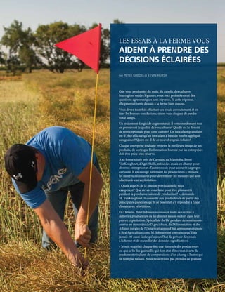 10 | FAC.CA/AGRISUCCÈS
FEATURE ARTICLE
LES ESSAIS À LA FERME VOUS
AIDENT À PRENDRE DES
DÉCISIONS ÉCLAIRÉES
PAR PETER GREDIG ET KEVIN HURSH
Que vous produisiez du maïs, du canola, des cultures
fourragères ou des légumes, vous avez probablement des
questions agronomiques sans réponse. Et cette réponse,
elle pourrait venir d’essais à la ferme bien conçus.
Vous devez toutefois effectuer ces essais correctement et en
tirer les bonnes conclusions, sinon vous risquez de perdre
votre temps.
Un traitement fongicide augmenterait-il votre rendement tout
en préservant la qualité de vos cultures? Quelle est la densité
de semis optimale pour cette culture? Un inoculant granulaire
est-il plus efficace qu’un inoculant à base de tourbe appliqué
aux graines? Qu’en est-il de ce nouvel engrais foliaire?
Chaque entreprise souhaite projeter la meilleure image de ses
produits, de sorte que l’information fournie par les entreprises
doit être prise avec réserve.
À sa ferme située près de Carman, au Manitoba, Brent
VanKoughnet, d’Agri-Skills, mène des essais en champ pour
diverses entreprises et d’autres essais pour assouvir sa propre
curiosité. Il encourage fortement les producteurs à prendre
les moyens nécessaires pour déterminer les mesures qui sont
adaptées à leur exploitation.
« Quels aspects de la gestion prévisionnelle vous
exaspèrent? Que devez-vous faire pour être plus averti
pendant la prochaine saison de production? », demande
M. VanKoughnet. Il conseille aux producteurs de partir des
principales questions qu’ils se posent et d’y répondre à l’aide
d’essais avec répétitions.
En Ontario, Peter Johnson a consacré toute sa carrière à
défier les producteurs de lui donner raison ou tort dans leur
propre exploitation. Spécialiste du blé pendant de nombreuses
années au ministère de l’Agriculture, de l’Alimentation et des
Affaires rurales de l’Ontario et aujourd’hui agronome en poste
à RealAgriculture.com, M. Johnson est convaincu qu’il n’a
jamais été aussi facile qu’aujourd’hui de prévoir des essais
à la ferme et de recueillir des données significatives.
« Je suis stupéfait chaque fois que j’entends des producteurs
ou que je lis des gazouillis qui font état d’énormes écarts de
rendement résultant de comparaisons d’un champ à l’autre qui
ne sont pas valides. Nous ne devrions pas prendre de grandes
 