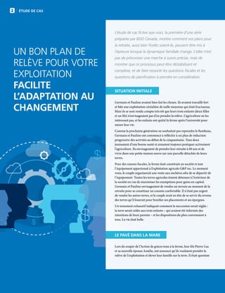 14 | FAC.CA/AGRISUCCÈS
$
$
$
ÉTUDE DE CAS
UN BON PLAN DE
RELÈVE POUR VOTRE
EXPLOITATION
FACILITE
L’ADAPTATION AU
CHANGEMENT
SITUATION INITIALE
Germain et Pauline avaient bien fait les choses. Ils avaient travaillé fort
et bâti une exploitation céréalière de taille moyenne qui était fructueuse.
Mais ils se sont rendu compte très tôt que leurs trois enfants (deux filles
et un fils) n’envisageaient pas d’en prendre la relève. L’agriculture ne les
intéressait pas, et les enfants ont quitté la ferme après l’université pour
mener leur vie.
Comme la prochaine génération ne souhaitait pas reprendre le flambeau,
Germain et Pauline ont commencé à réfléchir à un plan de réduction
progressive des activités au début de la cinquantaine. Tous deux
jouissaient d’une bonne santé et aimaient toujours pratiquer activement
l’agriculture. Ils envisageaient de prendre leur retraite à 60 ans et de
vivre dans une petite maison neuve sur une parcelle détachée de leurs
terres.
Pour des raisons fiscales, la ferme était constituée en société et tout
l’équipement appartenait à Exploitation agricole GP inc. Le moment
venu, le couple organiserait une vente aux enchères afin de se départir de
l’équipement. Toutes les terres agricoles étaient détenues à l’extérieur de
la société en vue de maximiser les exemptions pour gains en capital.
Germain et Pauline envisageaient de vendre un terrain au moment de la
retraite pour se constituer un coussin confortable. Il n’était pas urgent
de vendre les autres terres, et le couple avait en tête de se servir du revenu
des terres qu’il louerait pour bonifier ses placements et ses épargnes.
Un testament exhaustif indiquait comment la succession serait réglée :
la terre serait cédée aux trois enfants – qui avaient été informés des
intentions de leurs parents – et les dispositions du plan convenaient à
tous. La vie était belle.
LE PAVÉ DANS LA MARE
Lors du souper de l’Action de grâces tenu à la ferme, leur fils Pierre-Luc
et sa nouvelle épouse Amélie, ont annoncé qu’ils voulaient prendre la
relève de l’exploitation et élever leur famille sur la terre. Il était question
L’étude de cas fictive que voici, la première d’une série
préparée par BDO Canada, montre comment vos plans pour
la retraite, aussi bien ficelés soient-ils, peuvent être mis à
l’épreuve lorsque la dynamique familiale change. L’idée n’est
pas de préconiser une marche à suivre précise, mais de
montrer que ce processus peut être déstabilisant et
complexe, et de faire ressortir les questions fiscales et les
questions de planification à prendre en considération.
 