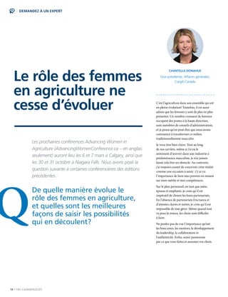 16 | FAC.CA/AGRISUCCÈS
DEMANDEZ À UN EXPERT
Le rôle des femmes
en agriculture ne
cesse d’évoluer
Les prochaines conférences Advancing Women in
Agriculture (AdvancingWomenConference.ca – en anglais
seulement) auront lieu les 6 et 7 mars à Calgary, ainsi que
les 30 et 31 octobre à Niagara Falls. Nous avons posé la
question suivante à certaines conférencières des éditions
précédentes :
De quelle manière évolue le
rôle des femmes en agriculture,
et quelles sont les meilleures
façons de saisir les possibilités
qui en découlent?
C’est l’agriculture dans son ensemble qui est
en pleine évolution! Toutefois, il est aussi
admis que les femmes y sont de plus en plus
présentes. Un nombre croissant de femmes
occupent des postes à la haute direction,
sont membres de conseils d’administration,
et je pense qu’on peut dire que nous avons
commencé à transformer ce milieu
traditionnellement masculin.
Je veux être bien claire. Tout au long
de ma carrière, même si j’ai eu le
sentiment d’œuvrer dans une industrie à
prédominance masculine, je n’ai jamais
laissé cela être un obstacle. Au contraire,
j’ai toujours essayé de concevoir cette réalité
comme une occasion à saisir : j’y ai vu
l’importance de faire mes preuves en misant
sur mon mérite et mes compétences.
Sur le plan personnel, en tant que mère,
épouse et employée, je crois qu’il est
impératif de choisir les bons partenariats.
En l’absence de partenariats fructueux et
d’attentes claires et nettes, je crois qu’il est
impossible de tout gérer. Même quand tout
va pour le mieux, les choix sont difficiles
à faire.
Ne perdez pas de vue l’importance qu’ont
les bons amis, les mentors, le développement
du leadership, la collaboration et
l’authenticité. Enfin, soyez passionnée
par ce que vous faites et assumez vos choix.
CHANTELLE DONAHUE
Vice-présidente, Affaires générales,
Cargill Canada
Q
 