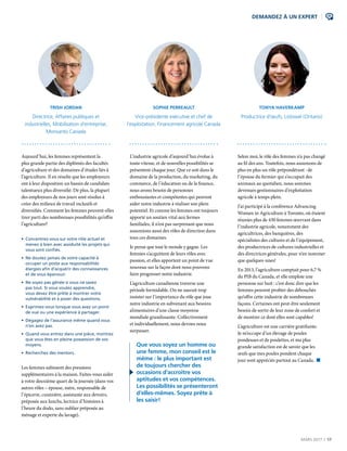 MARS 2017  |  17
DEMANDEZ À UN EXPERT
Aujourd’hui, les femmes représentent la
plus grande partie des diplômés des facultés
d’agriculture et des domaines d’études liés à
l’agriculture. Il en résulte que les employeurs
ont à leur disposition un bassin de candidats
talentueux plus diversifié. De plus, la plupart
des employeurs de nos jours sont résolus à
créer des milieux de travail inclusifs et
diversifiés. Comment les femmes peuvent-elles
tirer parti des nombreuses possibilités qu’offre
l’agriculture?
• Concentrez-vous sur votre rôle actuel et
menez à bien avec assiduité les projets qui
vous sont confiés.
• Ne doutez jamais de votre capacité à
occuper un poste aux responsabilités
élargies afin d’acquérir des connaissances
et de vous épanouir.
• Ne soyez pas gênée si vous ne savez
pas tout. Si vous voulez apprendre,
vous devez être prête à montrer votre
vulnérabilité et à poser des questions.
• Exprimez-vous lorsque vous avez un point
de vue ou une expérience à partager.
• Dégagez de l’assurance même quand vous
n’en avez pas.
• Quand vous entrez dans une pièce, montrez
que vous êtes en pleine possession de vos
moyens.
• Recherchez des mentors.
Les femmes subissent des pressions
supplémentaires à la maison. Faites-vous aider
à votre deuxième quart de la journée (dans vos
autres rôles – épouse, mère, responsable de
l’épicerie, cuisinière, assistante aux devoirs,
préposée aux lunchs, lectrice d’histoires à
l’heure du dodo, sans oublier préposée au
ménage et experte du lavage).
TRISH JORDAN
Directrice, Affaires publiques et
industrielles, Mobilisation d’entreprise,
Monsanto Canada
L’industrie agricole d’aujourd’hui évolue à
toute vitesse, et de nouvelles possibilités se
présentent chaque jour. Que ce soit dans le
domaine de la production, du marketing, du
commerce, de l’éducation ou de la finance,
nous avons besoin de personnes
enthousiastes et compétentes qui peuvent
aider notre industrie à réaliser son plein
potentiel. Et comme les femmes ont toujours
apporté un soutien vital aux fermes
familiales, il n’est pas surprenant que nous
assumions aussi des rôles de direction dans
tous ces domaines.
Je pense que tout le monde y gagne. Les
femmes s’acquittent de leurs rôles avec
passion, et elles apportent un point de vue
nouveau sur la façon dont nous pouvons
faire progresser notre industrie.
L’agriculture canadienne traverse une
période formidable. On ne saurait trop
insister sur l’importance du rôle que joue
notre industrie en subvenant aux besoins
alimentaires d’une classe moyenne
mondiale grandissante. Collectivement
et individuellement, nous devons nous
surpasser.
 Que vous soyez un homme ou
une femme, mon conseil est le
même : le plus important est
de toujours chercher des
occasions d’accroître vos
aptitudes et vos compétences.
Les possibilités se présenteront
d’elles-mêmes. Soyez prête à
les saisir!
SOPHIE PERREAULT
Vice-présidente exécutive et chef de
l’exploitation, Financement agricole Canada
Selon moi, le rôle des femmes n’a pas changé
au fil des ans. Toutefois, nous assumons de
plus en plus un rôle prépondérant : de
l’épouse du fermier qui s’occupait des
animaux au quotidien, nous sommes
devenues gestionnaires d’exploitation
agricole à temps plein.
J’ai participé à la conférence Advancing
Women in Agriculture à Toronto, où étaient
réunies plus de 430 femmes œuvrant dans
l’industrie agricole, notamment des
agricultrices, des banquières, des
spécialistes des cultures et de l’équipement,
des productrices de cultures industrielles et
des directrices générales, pour n’en nommer
que quelques-unes!
En 2013, l’agriculture comptait pour 6,7 %
du PIB du Canada, et elle emploie une
personne sur huit : c’est donc dire que les
femmes peuvent profiter des débouchés
qu’offre cette industrie de nombreuses
façons. Certaines ont peut-être seulement
besoin de sortir de leur zone de confort et
de montrer ce dont elles sont capables!
L’agriculture est une carrière gratifiante.
Je m’occupe d’un élevage de poules
pondeuses et de poulettes, et ma plus
grande satisfaction est de savoir que les
œufs que mes poules pondent chaque
jour sont appréciés partout au Canada. n
TONYA HAVERKAMP
Productrice d’œufs, Listowel (Ontario)
 