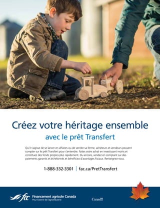 MARCH / APRIL  |  2
Qu’il s’agisse de se lancer en affaires ou de vendre sa ferme, acheteurs et vendeurs peuvent
compter sur le prêt Transfert pour s’entendre. Faites votre achat en investissant moins et
constituez des fonds propres plus rapidement. Ou encore, vendez en comptant sur des
paiements garantis et échelonnés et bénéficiez d’avantages fiscaux. Renseignez-vous.
Créez votre héritage ensemble
avec le prêt Transfert
1-888-332-3301  | fac.ca/PretTransfert
 