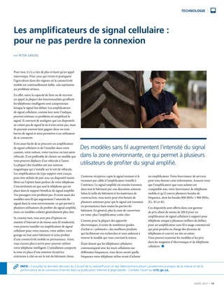 MARS 2017  |  19
TECHNOLOGIE
Pour moi, il n’y a rien de plus irritant qu’un appel
interrompu. Pour ceux qui vivent et pratiquent
l’agriculture dans des régions où la connectivité
mobile est continuellement faible, cela représente
un problème sérieux.
En effet, outre la capacité de faire ou de recevoir
un appel, la plupart des fonctionnalités qu’offrent
les téléphones intelligents sont compromises
lorsque le signal fait défaut. Les amplificateurs
de signal cellulaire, comme leur nom l’indique,
peuvent atténuer ce problème en amplifiant le
signal. Il convient de souligner que ces dispositifs
ne créent pas de signal là où il n’en existe pas, mais
ils peuvent souvent faire gagner deux ou trois
barres de signal et ainsi permettre à un utilisateur
de se connecter.
Il est assez facile de se procurer un amplificateur
de signal cellulaire et de l’installer dans votre
camion, votre voiture, votre tracteur ou tout autre
véhicule. Il est préférable de choisir un modèle que
vous pourrez déplacer d’un véhicule à l’autre.
La plupart des modèles ont une antenne
magnétique qui s’installe sur le toit du véhicule.
Les amplificateurs de type support sont conçus
pour être utilisés de pair avec un dispositif mains
libres ou l’option haut-parleur de votre téléphone.
L’inconvénient est que seul le téléphone qui est
placé dans le support bénéficie du signal amplifié.
Vos passagers n’en profitent pas. Il existe aussi des
modèles sans fil qui augmentent l’intensité du
signal dans la zone environnante, ce qui permet à
plusieurs utilisateurs de profiter du signal amplifié,
mais ces modèles coûtent généralement plus cher.
Si, comme moi, vous avez peu d’options en
matière d’Internet et de réseau sans fil résidentiel,
vous pouvez installer un amplificateur de signal
cellulaire pour votre maison, votre atelier, votre
grange ou tout autre bâtiment et ainsi profiter
d’une connectivité mobile en permanence. Ainsi,
vous n’aurez plus à sortir pour pouvoir utiliser
votre téléphone intelligent. L’installation comporte
la mise en place d’une antenne réceptrice
extérieure à côté ou sur le toit du bâtiment choisi.
L’antenne réceptrice capte le signal existant et le
transmet par câble à l’amplificateur installé à
l’intérieur. Le signal amplifié est ensuite transmis
dans tout le bâtiment par une deuxième antenne.
Selon la taille du bâtiment et les matériaux de
construction, vous aurez peut-être besoin de
plusieurs antennes pour que le signal soit transmis
en permanence dans toutes les parties du
bâtiment. En général, plus la zone de couverture
est vaste, plus l’amplificateur coûte cher.
Comme pour la plupart des appareils
électroniques, il existe de nombreux guides
d’achat et « palmarès » des meilleurs produits
qui faciliteront vos recherches et vous aideront à
trouver le modèle qui vous convient le mieux.
Étant donné que les téléphones cellulaires
communiquent avec les tours cellulaires sur
différentes fréquences, vous devez savoir quelle
fréquence votre téléphone utilise avant d’acheter
un amplificateur. Votre fournisseur de services
peut vous donner cette information. Assurez-vous
que l’amplificateur que vous achetez est
compatible avec votre fournisseur de téléphonie
mobile et qu’il couvre plusieurs bandes de
fréquence, dont les bandes 800 MHz, 1 900 MHz,
2G, 3G et 4G.
Ces dispositifs sont offerts dans une gamme
de prix allant de moins de 200 $ pour un
amplificateur de signal cellulaire à support pour
téléphone unique à plusieurs milliers de dollars
pour un amplificateur sans fil à usage commercial
qui peut prendre en charge des dizaines de
téléphones et couvrir un site en entier.
Vous pouvez examiner les modèles et les prix
dans les magasins d’électronique et de téléphonie
cellulaire. n
Les amplificateurs de signal cellulaire :
pour ne pas perdre la connexion
Des modèles sans fil augmentent l’intensité du signal
dans la zone environnante, ce qui permet à plusieurs
utilisateurs de profiter du signal amplifié.
INFO : Consultez la dernière décision du Conseil de la radiodiffusion et des télécommunications canadiennes à propos de la vitesse et de la
performance de la connexion Internet dans sa publication Internet à large bande : Combler l’écart au crtc.gc.ca.
PAR PETER GREDIG
 