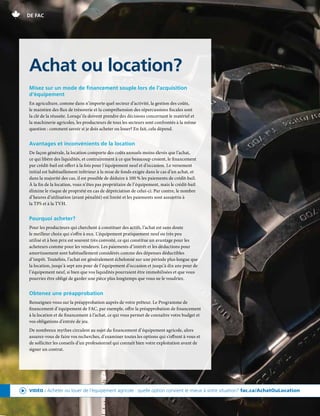 20 | FAC.CA/AGRISUCCÈS
DE FAC
Misez sur un mode de financement souple lors de l’acquisition
d’équipement
En agriculture, comme dans n’importe quel secteur d’activité, la gestion des coûts,
le maintien des flux de trésorerie et la compréhension des répercussions fiscales sont
la clé de la réussite. Lorsqu’ils doivent prendre des décisions concernant le matériel et
la machinerie agricoles, les producteurs de tous les secteurs sont confrontés à la même
question : comment savoir si je dois acheter ou louer? En fait, cela dépend.
Avantages et inconvénients de la location
De façon générale, la location comporte des coûts annuels moins élevés que l’achat,
ce qui libère des liquidités, et contrairement à ce que beaucoup croient, le financement
par crédit-bail est offert à la fois pour l’équipement neuf et d’occasion. Le versement
initial est habituellement inférieur à la mise de fonds exigée dans le cas d’un achat, et
dans la majorité des cas, il est possible de déduire à 100 % les paiements de crédit-bail.
À la fin de la location, vous n’êtes pas propriétaire de l’équipement, mais le crédit-bail
élimine le risque de propriété en cas de dépréciation de celui-ci. Par contre, le nombre
d’heures d’utilisation (avant pénalité) est limité et les paiements sont assujettis à
la TPS et à la TVH.
Pourquoi acheter?
Pour les producteurs qui cherchent à constituer des actifs, l’achat est sans doute
le meilleur choix qui s’offre à eux. L’équipement pratiquement neuf ou très peu
utilisé et à bon prix est souvent très convoité, ce qui constitue un avantage pour les
acheteurs comme pour les vendeurs. Les paiements d’intérêt et les déductions pour
amortissement sont habituellement considérés comme des dépenses déductibles
d’impôt. Toutefois, l’achat est généralement échelonné sur une période plus longue que
la location, jusqu’à sept ans pour de l’équipement d’occasion et jusqu’à dix ans pour de
l’équipement neuf, si bien que vos liquidités pourraient être immobilisées et que vous
pourriez être obligé de garder une pièce plus longtemps que vous ne le voudriez.
Obtenez une préapprobation
Renseignez-vous sur la préapprobation auprès de votre prêteur. Le Programme de
financement d’équipement de FAC, par exemple, offre la préapprobation de financement
à la location et de financement à l’achat, ce qui vous permet de connaître votre budget et
vos obligations d’entrée de jeu.
De nombreux mythes circulent au sujet du financement d’équipement agricole, alors
assurez-vous de faire vos recherches, d’examiner toutes les options qui s’offrent à vous et
de solliciter les conseils d’un professionnel qui connaît bien votre exploitation avant de
signer un contrat.
Achat ou location?
VIDÉO : Acheter ou louer de l’équipement agricole : quelle option convient le mieux à votre situation? fac.ca/AchatOuLocation
 