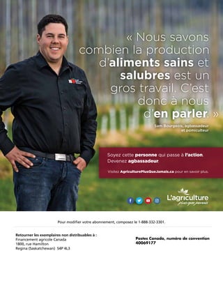 Sam Bourgeois, agbassadeur
et pomiculteur
« Nous savons
combien la production
d’aliments sains et
salubres est un
gros travail. C’est
donc à nous
d’en parler. »
Soyez cette personne qui passe à l’action.
Devenez agbassadeur.
Visitez AgriculturePlusQueJamais.ca pour en savoir plus.
Pour modifier votre abonnement, composez le 1-888-332-3301.
Retourner les exemplaires non distribuables à :
Financement agricole Canada
1800, rue Hamilton
Regina (Saskatchewan) S4P 4L3
Postes Canada, numéro de convention
40069177
 