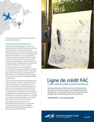 NOVEMBRE 2017  |  9
clôtures et comptent élever 200 paires vache-veau d’ici
les cinq prochaines années.
L’esprit agricole de la Saskatchewan
Terry et Bonnie Ludwig dirigeaient avec succès une
exploitation laitière comptant 260 vaches de race Holstein
sur l’île de Vancouver et ont été nommés « Jeunes
agriculteurs d’élite » de la Colombie-Britannique en 1997.
S’ils adoraient le mode de vie dans une ferme laitière, leurs
enfants et les conjoints de ceux-ci ne s’y plaisaient pas.
Ainsi, après de longues discussions en famille, le couple
a vendu ses vaches, son quota et une partie de sa terre
en 2010 pour aider la génération suivante à démarrer une
entreprise horticole, une fabrique de vin de fruits primée,
un atelier d’ébénisterie sur mesure et un rucher.
Dès 2012, les entreprises de la jeune génération
connaissaient un franc succès, mais les parents Ludwig se
trouvaient devant un dilemme. Comme ils n’étaient pas
prêts à prendre leur retraite, ils ont décidé de revenir à
leurs anciens amours : l’exploitation d’une ferme laitière.
Ils ont acheté une ferme de 100 vaches laitières à Delisle,
en Saskatchewan.
« En un mot, nous sommes venus en Saskatchewan pour
saisir une occasion, raconte Mme
Ludwig. Les vaches ont
toujours été notre passion à Terry et à moi, mais il n’y
avait aucune possibilité en Colombie-Britannique ou en
Alberta, et nous n’aurions jamais pu acheter une ferme
laitière à même nos liquidités comme nous l’avons fait
ici. L’esprit agricole en Saskatchewan est aussi différent. Il
est fantastique de se trouver dans une province où tout le
monde exerce une activité liée à l’agriculture et comprend
cette industrie. Le seul bémol est que tous nos enfants et
petits-enfants sont restés sur l’île de Vancouver. »
Depuis qu’ils ont acheté cette ferme, Terry et
Bonnie Ludwig ont fait construire une nouvelle salle
de traite et ont pris de l’expansion. Ils possèdent
maintenant 150 vaches laitières et n’envisagent pas
de prendre leur retraite de sitôt.  n
Avez-vous besoin de crédit à court terme? Attendez-vous
de conclure une vente? Lorsqu’il faut combler des besoins
de trésorerie, il est rassurant de savoir que du financement
préapprouvé est disponible pour mener vos affaires.
1-888-332-3301  | fac.ca/LignedeCredit
Ligne de crédit FAC
La façon rapide de combler vos besoins de trésorerie
 