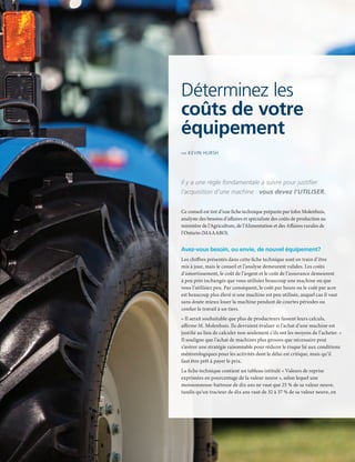 10 | FAC.CA/AGRISUCCES
FEATURE ARTICLE
Déterminez les
coûts de votre
équipement
PAR KEVIN HURSH
Il y a une règle fondamentale à suivre pour justifier
l’acquisition d’une machine : vous devez l’UTILISER.
Ce conseil est tiré d’une fiche technique préparée par John Molenhuis,
analyste des besoins d’affaires et spécialiste des coûts de production au
ministère de l’Agriculture, de l’Alimentation et des Affaires rurales de
l’Ontario (MAAARO).
Avez-vous besoin, ou envie, de nouvel équipement?
Les chiffres présentés dans cette fiche technique sont en train d’être
mis à jour, mais le conseil et l’analyse demeurent valides. Les coûts
d’amortissement, le coût de l’argent et le coût de l’assurance demeurent
à peu près inchangés que vous utilisiez beaucoup une machine ou que
vous l’utilisiez peu. Par conséquent, le coût par heure ou le coût par acre
est beaucoup plus élevé si une machine est peu utilisée, auquel cas il vaut
sans doute mieux louer la machine pendant de courtes périodes ou
confier le travail à un tiers.
« Il serait souhaitable que plus de producteurs fassent leurs calculs,
affirme M. Molenhuis. Ils devraient évaluer si l’achat d’une machine est
justifié au lieu de calculer non seulement s’ils ont les moyens de l’acheter. »
Il souligne que l’achat de machines plus grosses que nécessaire peut
s’avérer une stratégie raisonnable pour réduire le risque lié aux conditions
météorologiques pour les activités dont le délai est critique, mais qu’il
faut être prêt à payer le prix.
La fiche technique contient un tableau intitulé « Valeurs de reprise
exprimées en pourcentage de la valeur neuve », selon lequel une
moissonneuse-batteuse de dix ans ne vaut que 25 % de sa valeur neuve,
tandis qu’un tracteur de dix ans vaut de 32 à 37 % de sa valeur neuve, en
 