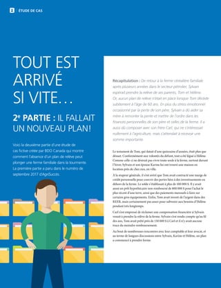 14 | FAC.CA/AGRISUCCES
ÉTUDE DE CAS
TOUT EST
ARRIVÉ
SI VITE…
2e
PARTIE : IL FALLAIT
UN NOUVEAU PLAN!
Récapitulation : De retour à la ferme céréalière familiale
après plusieurs années dans le secteur pétrolier, Sylvain
espérait prendre la relève de ses parents, Tom et Hélène.
Or, aucun plan de relève n’était en place lorsque Tom décède
subitement à l’âge de 60 ans. En plus du stress émotionnel
occasionné par la perte de son père, Sylvain a dû aider sa
mère à remonter la pente et mettre de l’ordre dans les
finances personnelles de son père et celles de la ferme. Il a
aussi dû composer avec son frère Carl, qui ne s’intéressait
nullement à l’agriculture, mais s’attendait à recevoir une
somme importante.
Voici la deuxième partie d’une étude de
cas fictive créée par BDO Canada qui montre
comment l’absence d’un plan de relève peut
plonger une ferme familiale dans la tourmente.
La première partie a paru dans le numéro de
septembre 2017 d’AgriSuccès.
Le testament de Tom, qui datait d’une quinzaine d’années, était plus que
désuet. Conformément aux volontés du défunt, tout a été légué à Hélène.
Comme celle-ci ne désirait pas vivre toute seule à la ferme, surtout durant
l’hiver, Sylvain et son épouse Karine lui ont trouvé une maison en
location près de chez eux, en ville.
À la stupeur générale, il s’est avéré que Tom avait contracté une marge de
crédit personnelle pour couvrir des pertes liées à des investissements en
dehors de la ferme. Le solde s’établissait à plus de 100 000 $. Il y avait
aussi un prêt hypothécaire non remboursé de 800 000 $ pour l’achat le
plus récent d’une terre, ainsi que des paiements mensuels à faire sur
certains gros équipements. Enfin, Tom avait investi de l’argent dans des
REER, mais certainement pas assez pour subvenir aux besoins d’Hélène
pendant très longtemps.
Carl s’est empressé de réclamer une compensation financière si Sylvain
venait à prendre la relève de la ferme. Sylvain s’est rendu compte qu’au fil
des ans, Tom avait prêté près de 150 000 $ à Carl et il n’y avait aucune
trace du moindre remboursement.
Au bout de nombreuses rencontres avec leur comptable et leur avocat, et
au terme de longues discussions entre Sylvain, Karine et Hélène, un plan
a commencé à prendre forme.
 