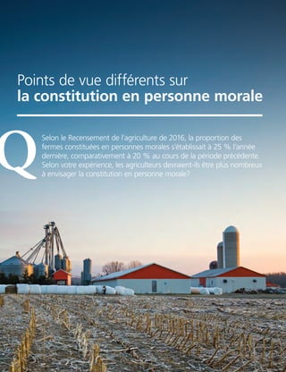 16 | FAC.CA/AGRISUCCES
ASK AN EXPERT
Points de vue différents sur
la constitution en personne morale
Selon le Recensement de l’agriculture de 2016, la proportion des
fermes constituées en personnes morales s’établissait à 25 % l’année
dernière, comparativement à 20 % au cours de la période précédente.
Selon votre expérience, les agriculteurs devraient-ils être plus nombreux
à envisager la constitution en personne morale?
Q
 