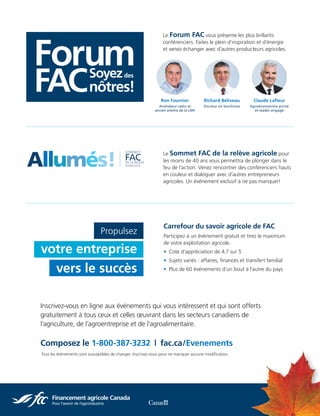Inscrivez-vous en ligne aux événements qui vous intéressent et qui sont offerts
gratuitement à tous ceux et celles œuvrant dans les secteurs canadiens de
l’agriculture, de l’agroentreprise et de l’agroalimentaire.
Composez le 1-800-387-3232  |  fac.ca/Evenements
Carrefour du savoir agricole de FAC
Participez à un événement gratuit et tirez le maximum
de votre exploitation agricole.
• Cote d’appréciation de 4,7 sur 5
• Sujets variés : affaires, finances et transfert familial
• Plus de 60 événements d’un bout à l’autre du pays
Richard Béliveau
Docteur en biochimie
Claude Lafleur
Agroéconomiste primé
et leader engagé
Ron Fournier
Animateur radio et
ancien arbitre de la LNH
Le Forum FAC vous présente les plus brillants
conférenciers. Faites le plein d’inspiration et d’énergie
et venez échanger avec d’autres producteurs agricoles.
Le Sommet FAC de la relève agricole pour
les moins de 40 ans vous permettra de plonger dans le
feu de l’action. Venez rencontrer des conférenciers hauts
en couleur et dialoguer avec d’autres entrepreneurs
agricoles. Un événement exclusif à ne pas manquer!
ignite
Allumés!
Tous les événements sont susceptibles de changer. Inscrivez-vous pour ne manquer aucune modification.
Propulsez
votre entreprise
vers le succès
 