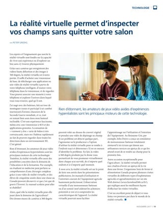 NOVEMBRE 2017  |  19
TECHNOLOGIE
Les espoirs et l’engouement que suscite la
réalité virtuelle sont fondés sur la capacité
de vivre une expérience ou d’explorer un
lieu sans s’y trouver physiquement.
Grâce aux caméras qui enregistrent des
vidéos haute définition et des images à
360 degrés, la réalité virtuelle est à notre
portée. Il suffit d’acheter une visionneuse
de base, de télécharger une application ou
une vidéo de réalité virtuelle à partir de
votre téléphone intelligent, d’insérer votre
téléphone dans la visionneuse, et de regarder.
Vous pouvez associer une manette à votre
téléphone et explorer l’univers dans lequel
vous vous trouvez, quel qu’il soit.
J’ai nagé avec des baleines, fait un tour de
montagnes russes et participé à un combat
tournoyant d’avions-chasseurs de la
Seconde Guerre mondiale, et ce, tout
en restant bien assis dans mon fauteuil
inclinable. C’est une expérience fascinante,
même avec une visionneuse à 40 $ et des
applications gratuites. La sensation de
« vraiment y être » varie de bidon à très
convaincante, mais on s’habitue rapidement
au fait de pouvoir regarder dans toutes les
directions dans un environnement 3D.
C’est génial.
Rien d’étonnant, les amateurs de jeux vidéo
avides d’expériences hyperréalistes sont les
principaux moteurs de cette technologie.
Toutefois, la réalité virtuelle offre aussi des
possibilités concrètes dans le domaine de
l’éducation et de la formation. Par exemple,
un étudiant en médecine peut parfaire sa
compréhension d’une chirurgie complexe
grâce à une vidéo de réalité virtuelle, et des
élèves de cinquième année dans une classe au
Canada peuvent découvrir ce que c’est que de
gravir l’Everest. Le manuel scolaire peut aller
se rhabiller!
Alors, quel rôle la réalité virtuelle peut-elle
jouer dans le domaine de l’agriculture?
Des drones munis de caméras à 360 degrés
peuvent voler au-dessus du couvert végétal
et prendre une vidéo de dépistage au champ.
Si un problème est détecté quelque part,
l’agronome ou le producteur a l’option
d’utiliser la réalité virtuelle pour se rendre à
l’endroit exact et déterminer s’il est en mesure
d’identifier le problème. En fait, la vidéo
à 360 degrés produite par le drone vous
permettrait de vous promener virtuellement
dans chaque acre survolé, de n’importe quel
endroit et à n’importe quel moment.
À mon avis, la réalité virtuelle est sur le point
de faire son entrée dans les présentations
publicitaires, les manuels d’utilisation et
l’entretien courant de l’équipement agricole
hautement perfectionné. L’observation
virtuelle d’une moissonneuse-batteuse
ou d’un semoir neuf aiderait les acheteurs
potentiels à voir et à comprendre les
caractéristiques de l’appareil. La réalité
virtuelle pourrait aussi faciliter
l’apprentissage sur l’utilisation et l’entretien
de l’équipement. Au Royaume-Uni, par
exemple, John Deere a conçu un simulateur
de moissonneuse-batteuse totalement
immersif à six écrans qui donne aux
utilisateurs novices un aperçu de ce qui les
attend avant de se rendre au champ pour la
première fois.
Autre occasion exceptionnelle pour
l’agriculture : la réalité virtuelle permet
aux citadins d’avoir un aperçu de la vie
dans une ferme. L’organisme Soin de ferme et
alimentation Canada propose plusieurs visites
virtuelles de différents types d’exploitations
agricoles et agroalimentaires sur un site
Web distinct (www.farmfood360.ca/fr/),
qui explique aussi les meilleures façons
d’effectuer les visites virtuelles.
C’est un excellent point de départ si vous
faites vos premiers pas dans le monde de la
réalité virtuelle.  n
La réalité virtuelle permet d’inspecter
vos champs sans quitter votre salon
PAR PETER GREDIG
Rien d’étonnant, les amateurs de jeux vidéo avides d’expériences
hyperréalistes sont les principaux moteurs de cette technologie.
 